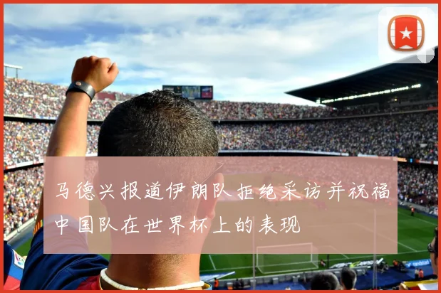 马德兴报道伊朗队拒绝采访并祝福中国队在世界杯上的表现