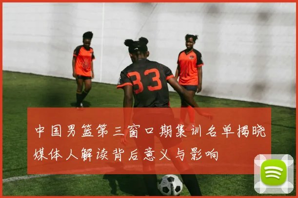 中国男篮第三窗口期集训名单揭晓媒体人解读背后意义与影响