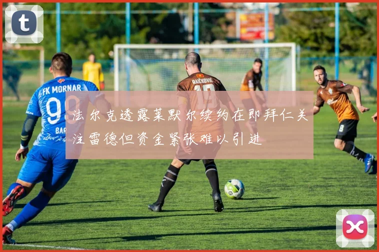 法尔克透露莱默尔续约在即拜仁关注雷德但资金紧张难以引进