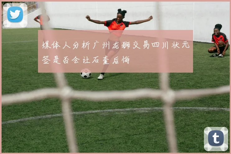 媒体人分析广州龙狮交易四川状元签是否会让石奎后悔