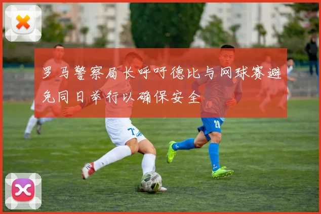罗马警察局长呼吁德比与网球赛避免同日举行以确保安全