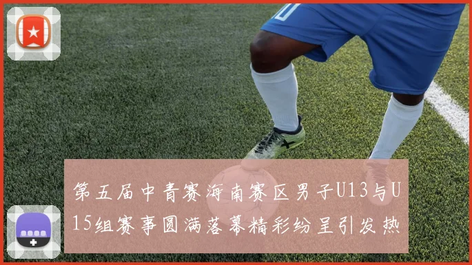 第五届中青赛海南赛区男子U13与U15组赛事圆满落幕精彩纷呈引发热烈反响