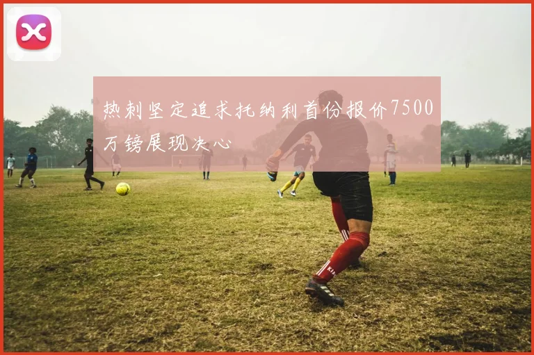 热刺坚定追求托纳利首份报价7500万镑展现决心