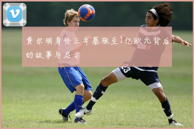 费尔明身价三年暴涨至1亿欧元背后的故事与启示