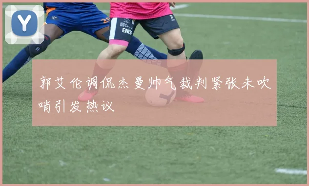 郭艾伦调侃杰曼帅气裁判紧张未吹哨引发热议
