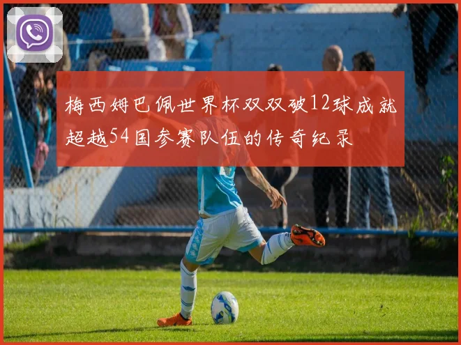 梅西姆巴佩世界杯双双破12球成就超越54国参赛队伍的传奇纪录