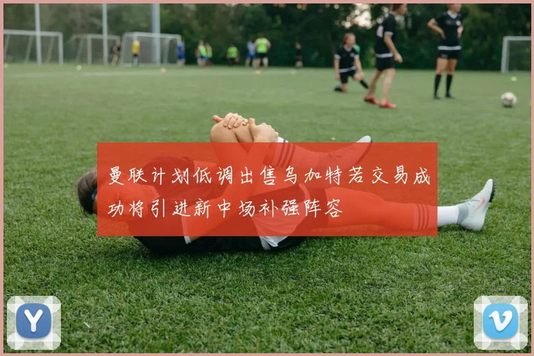 曼联计划低调出售乌加特若交易成功将引进新中场补强阵容