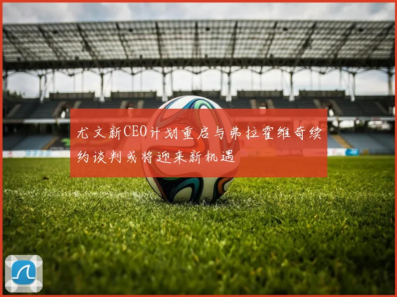 尤文新CEO计划重启与弗拉霍维奇续约谈判或将迎来新机遇