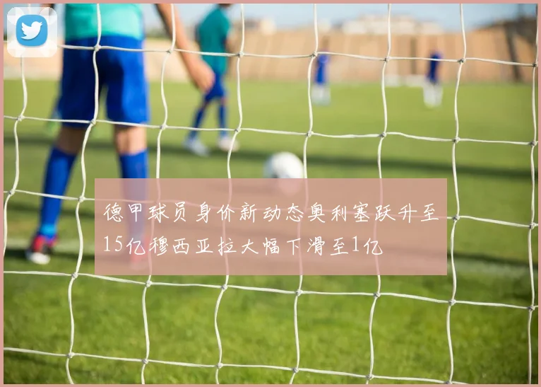 德甲球员身价新动态奥利塞跃升至15亿穆西亚拉大幅下滑至1亿