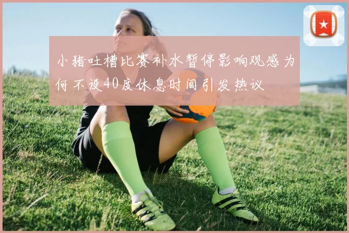 小猪吐槽比赛补水暂停影响观感为何不设40度休息时间引发热议
