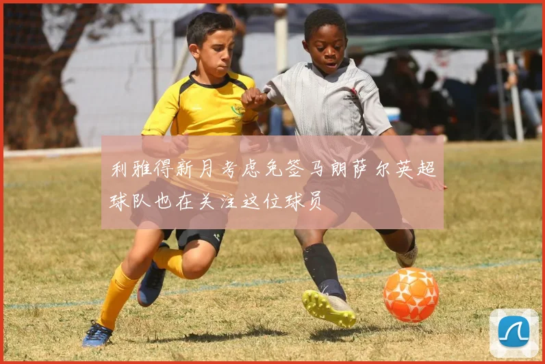 利雅得新月考虑免签马朗萨尔英超球队也在关注这位球员