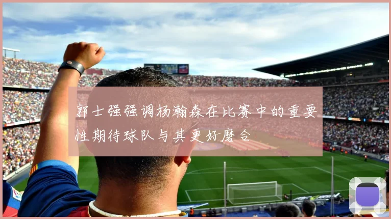郭士强强调杨瀚森在比赛中的重要性期待球队与其更好磨合