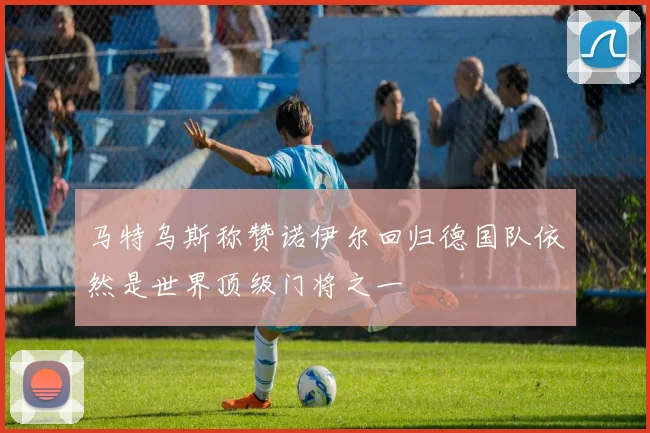 马特乌斯称赞诺伊尔回归德国队依然是世界顶级门将之一