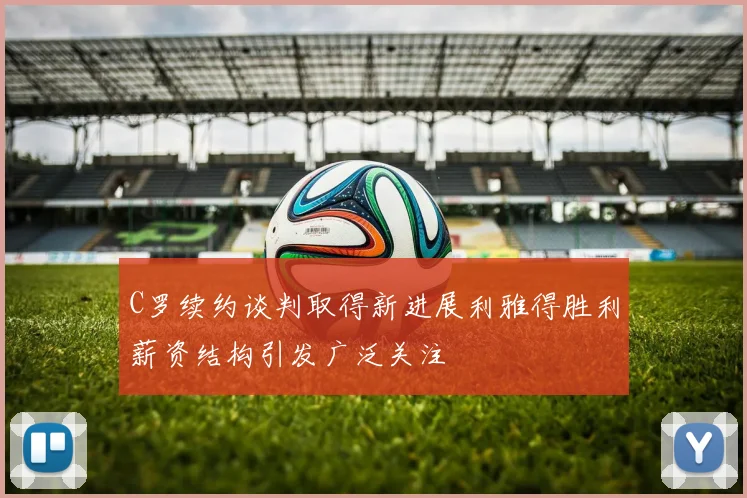 C罗续约谈判取得新进展利雅得胜利薪资结构引发广泛关注