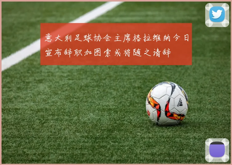 意大利足球协会主席格拉维纳今日宣布辞职加图索或将随之请辞