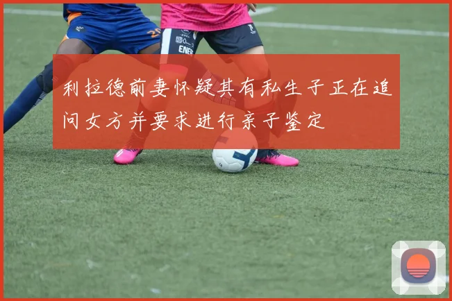 利拉德前妻怀疑其有私生子正在追问女方并要求进行亲子鉴定