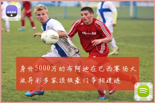 身价5000万的布阿迪在巴西赛场大放异彩多家顶级豪门争相追逐