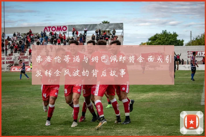 弗洛伦蒂诺与姆巴佩即将会面或引发转会风波的背后故事